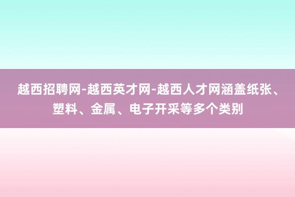 越西招聘网-越西英才网-越西人才网涵盖纸张、塑料、金属、电子开采等多个类别